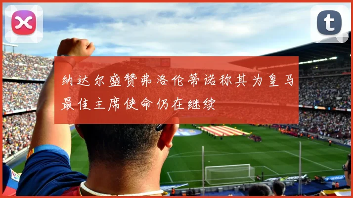 纳达尔盛赞弗洛伦蒂诺称其为皇马最佳主席使命仍在继续