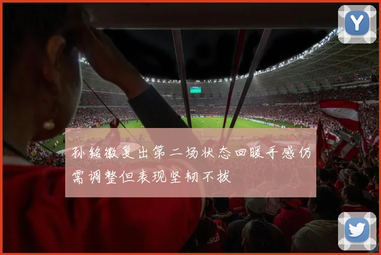 孙铭徽复出第二场状态回暖手感仍需调整但表现坚韧不拔