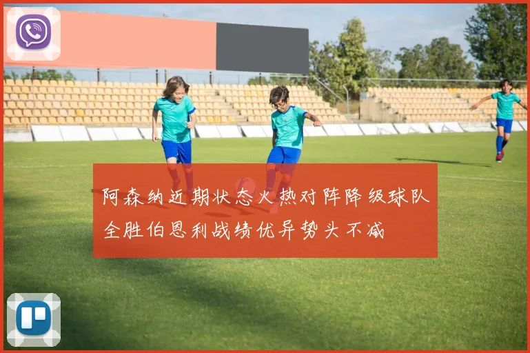 阿森纳近期状态火热对阵降级球队全胜伯恩利战绩优异势头不减