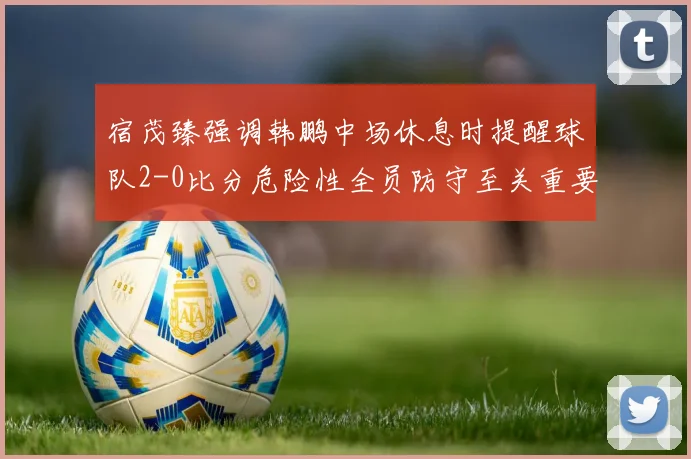 宿茂臻强调韩鹏中场休息时提醒球队2-0比分危险性全员防守至关重要
