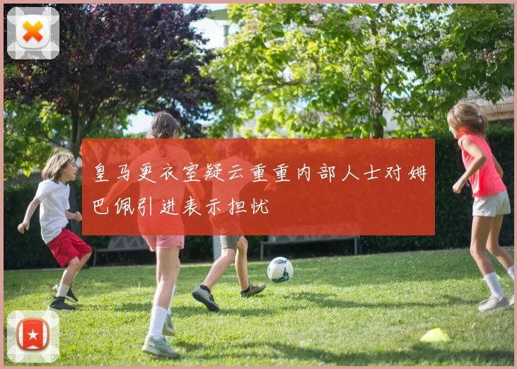 皇马更衣室疑云重重内部人士对姆巴佩引进表示担忧
