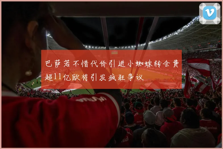 巴萨若不惜代价引进小蜘蛛转会费超11亿欧将引发疯狂争议
