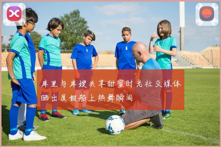 库里与库嫂共享甜蜜时光社交媒体晒出度假船上热舞瞬间