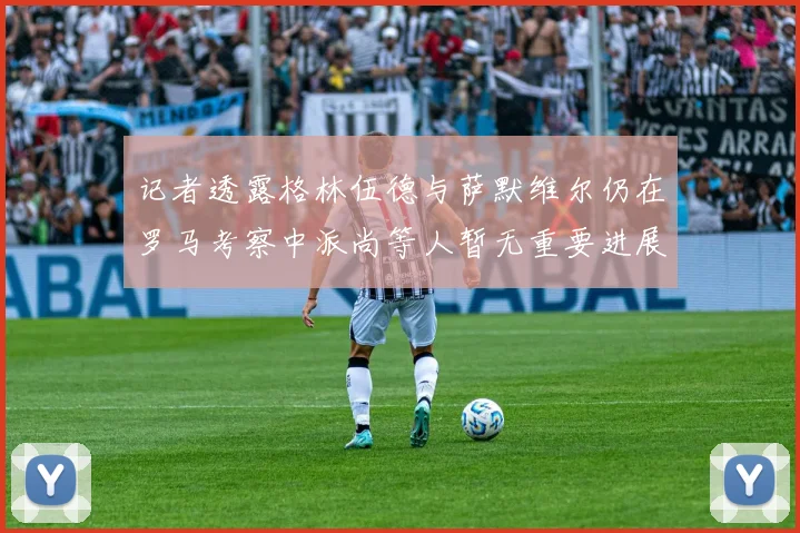 记者透露格林伍德与萨默维尔仍在罗马考察中派尚等人暂无重要进展消息