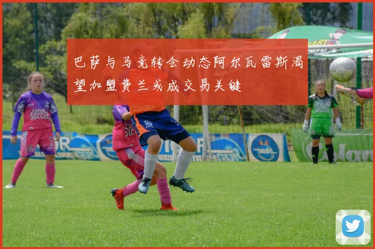 巴萨与马竞转会动态阿尔瓦雷斯渴望加盟费兰或成交易关键