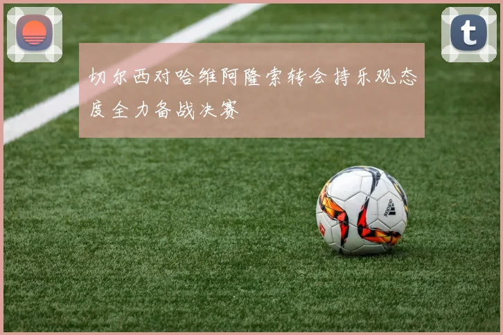 切尔西对哈维阿隆索转会持乐观态度全力备战决赛
