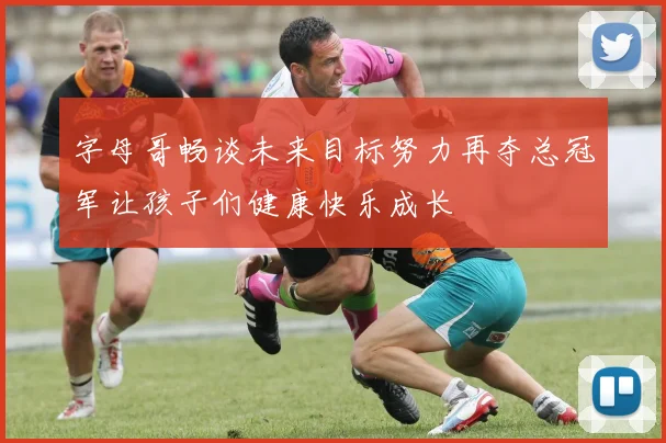 字母哥畅谈未来目标努力再夺总冠军让孩子们健康快乐成长