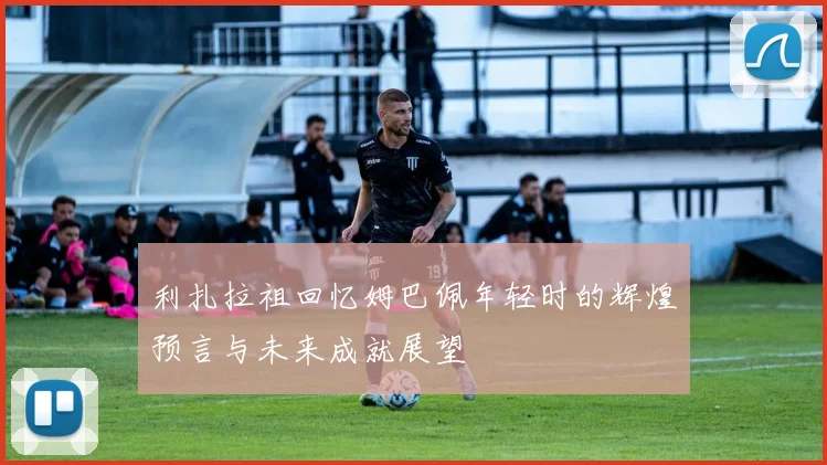 利扎拉祖回忆姆巴佩年轻时的辉煌预言与未来成就展望