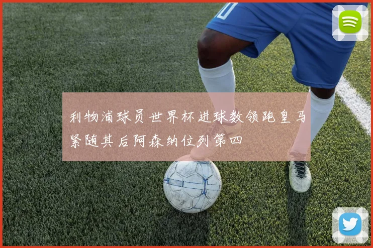利物浦球员世界杯进球数领跑皇马紧随其后阿森纳位列第四