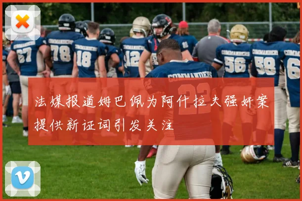 法媒报道姆巴佩为阿什拉夫强奸案提供新证词引发关注